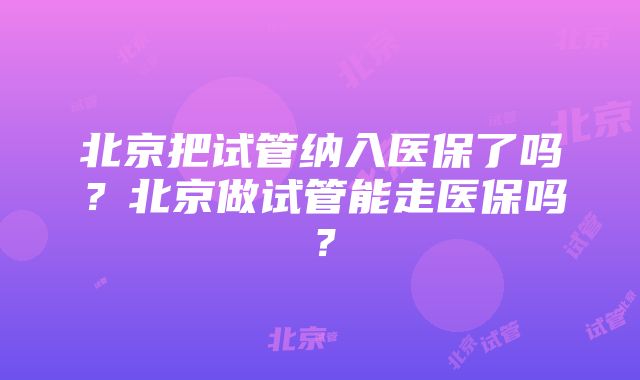 北京把试管纳入医保了吗？北京做试管能走医保吗？