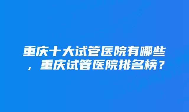 重庆十大试管医院有哪些，重庆试管医院排名榜？