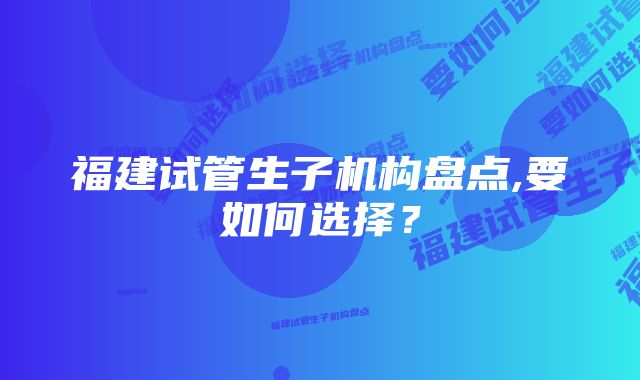 福建试管生子机构盘点,要如何选择？