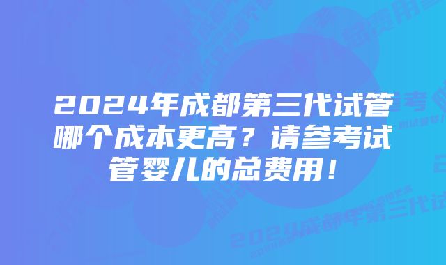 2024年成都第三代试管哪个成本更高？请参考试管婴儿的总费用！