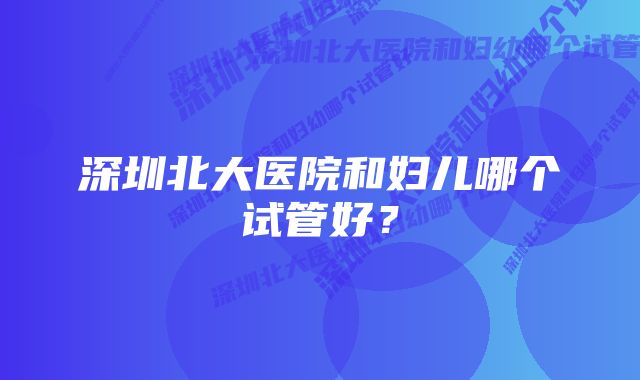 深圳北大医院和妇儿哪个试管好？