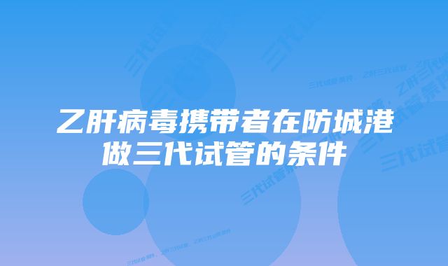 乙肝病毒携带者在防城港做三代试管的条件