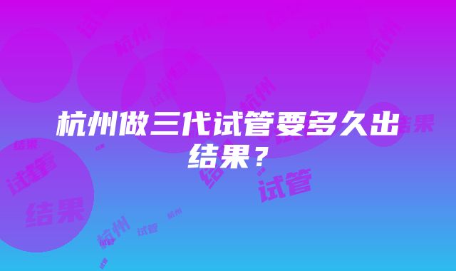 杭州做三代试管要多久出结果？