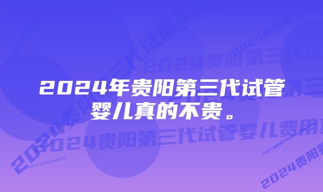 2024年贵阳第三代试管婴儿真的不贵。