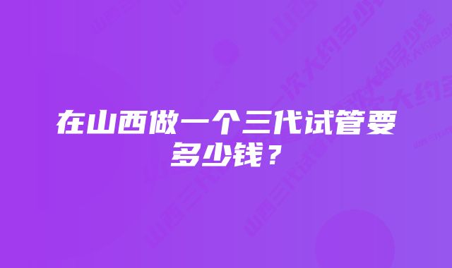 在山西做一个三代试管要多少钱？