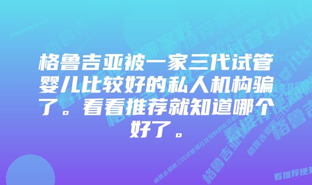 格鲁吉亚被一家三代试管婴儿比较好的私人机构骗了。看看推荐就知道哪个好了。