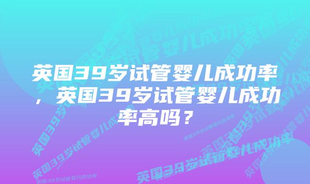 英国39岁试管婴儿成功率，英国39岁试管婴儿成功率高吗？