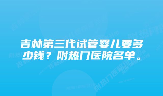 吉林第三代试管婴儿要多少钱？附热门医院名单。