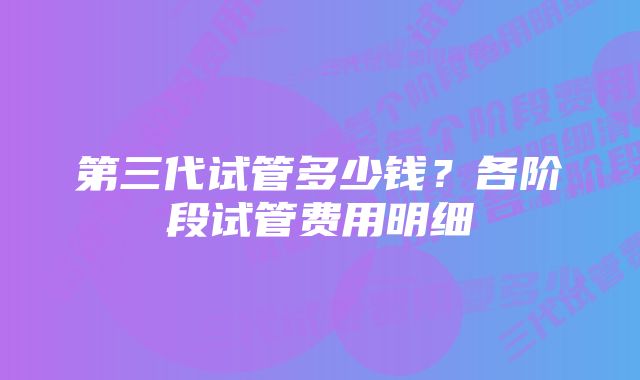 第三代试管多少钱？各阶段试管费用明细