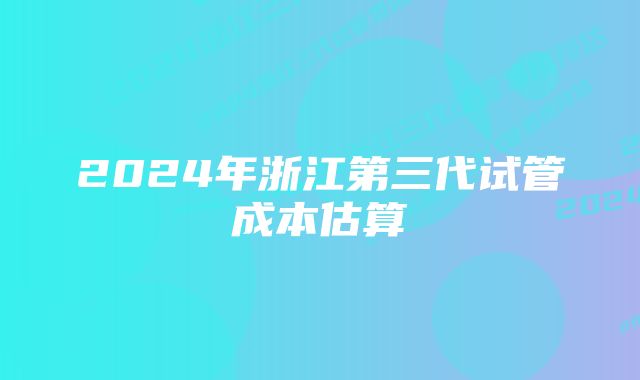 2024年浙江第三代试管成本估算