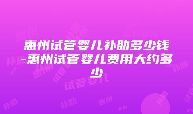 惠州试管婴儿补助多少钱-惠州试管婴儿费用大约多少