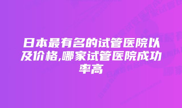 日本最有名的试管医院以及价格,哪家试管医院成功率高