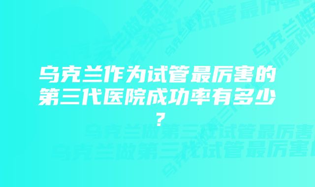 乌克兰作为试管最厉害的第三代医院成功率有多少？