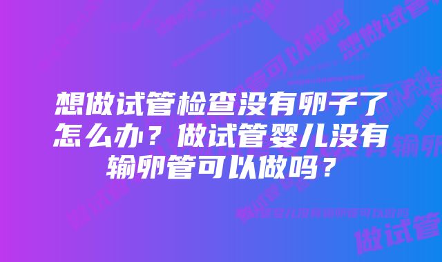 想做试管检查没有卵子了怎么办？做试管婴儿没有输卵管可以做吗？