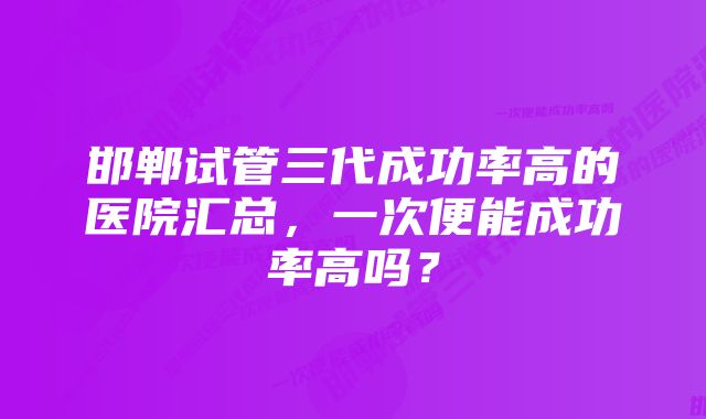 邯郸试管三代成功率高的医院汇总，一次便能成功率高吗？