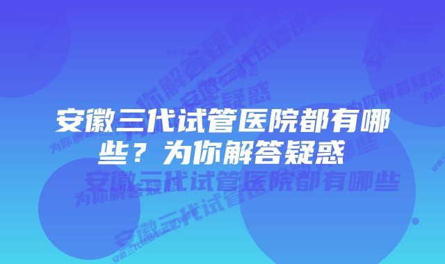 安徽三代试管医院都有哪些？为你解答疑惑