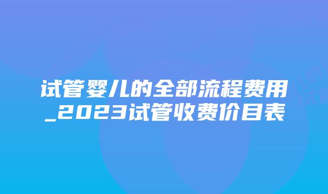 试管婴儿的全部流程费用_2023试管收费价目表