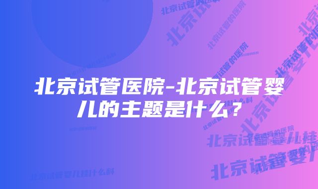 北京试管医院-北京试管婴儿的主题是什么？