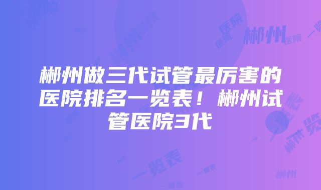 郴州做三代试管最厉害的医院排名一览表！郴州试管医院3代