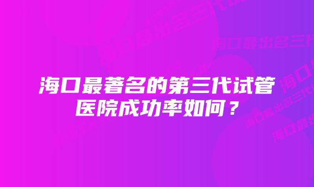 海口最著名的第三代试管医院成功率如何？