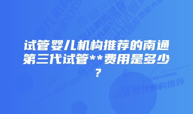 试管婴儿机构推荐的南通第三代试管**费用是多少？