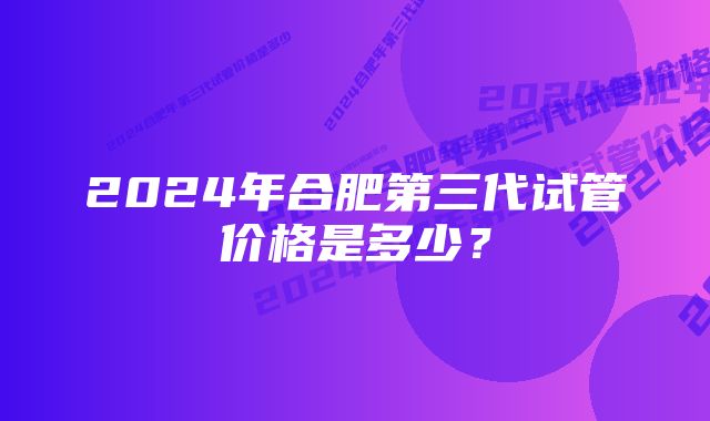 2024年合肥第三代试管价格是多少？