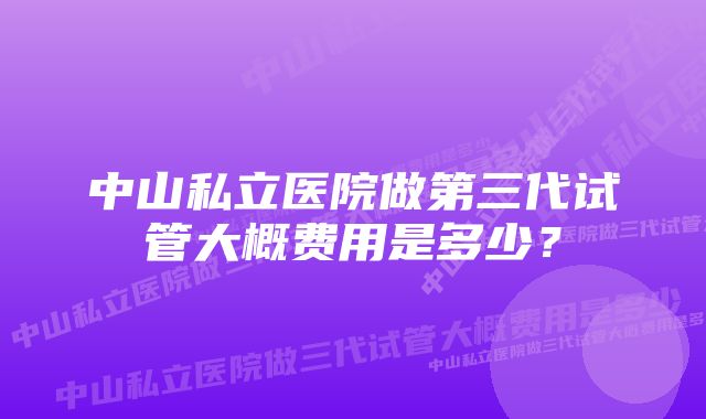 中山私立医院做第三代试管大概费用是多少？