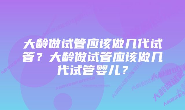 大龄做试管应该做几代试管？大龄做试管应该做几代试管婴儿？