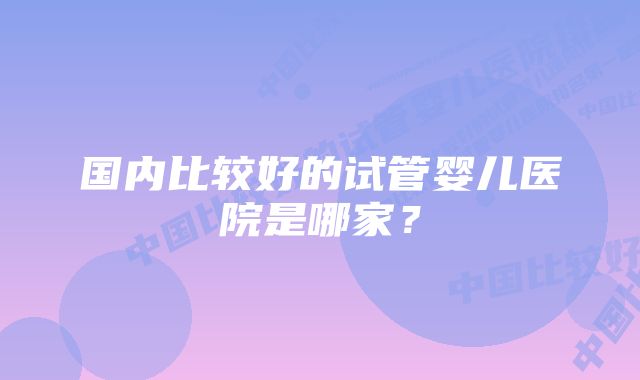 国内比较好的试管婴儿医院是哪家？