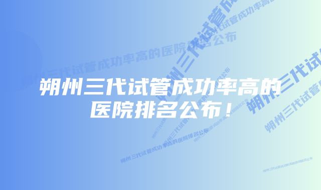 朔州三代试管成功率高的医院排名公布！