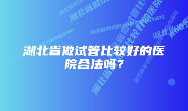 湖北省做试管比较好的医院合法吗？