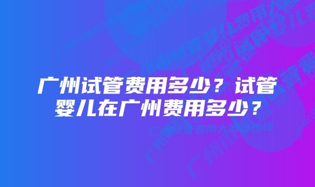 广州试管费用多少？试管婴儿在广州费用多少？