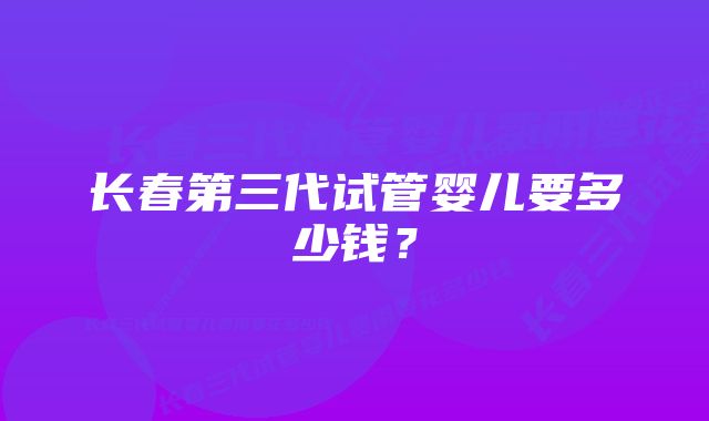 长春第三代试管婴儿要多少钱？