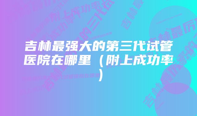 吉林最强大的第三代试管医院在哪里（附上成功率）