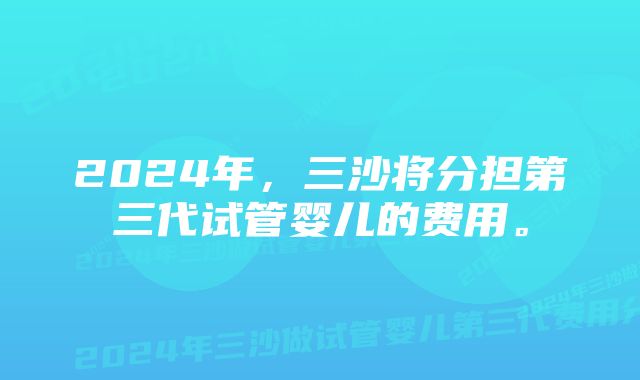 2024年，三沙将分担第三代试管婴儿的费用。