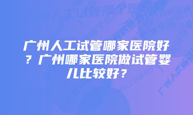 广州人工试管哪家医院好？广州哪家医院做试管婴儿比较好？