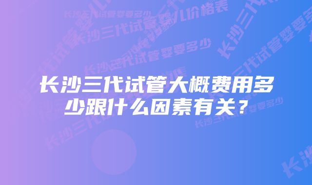 长沙三代试管大概费用多少跟什么因素有关？