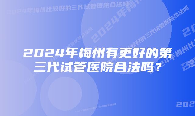 2024年梅州有更好的第三代试管医院合法吗？