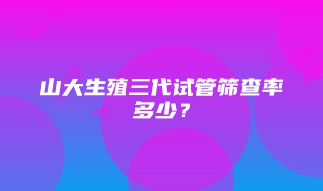 山大生殖三代试管筛查率多少？