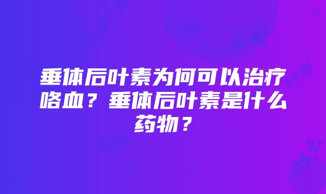 垂体后叶素为何可以治疗咯血？垂体后叶素是什么药物？