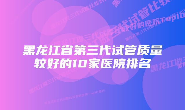 黑龙江省第三代试管质量较好的10家医院排名