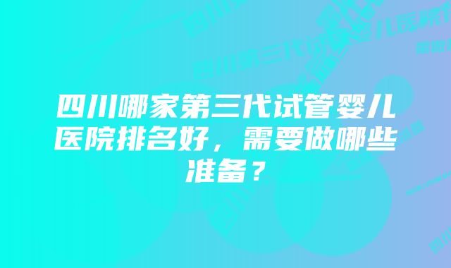 四川哪家第三代试管婴儿医院排名好，需要做哪些准备？