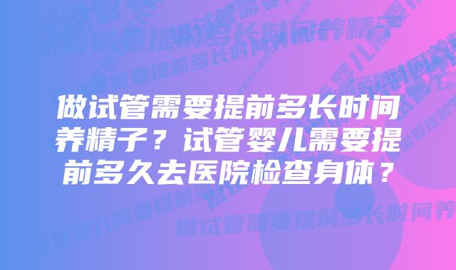 做试管需要提前多长时间养精子？试管婴儿需要提前多久去医院检查身体？