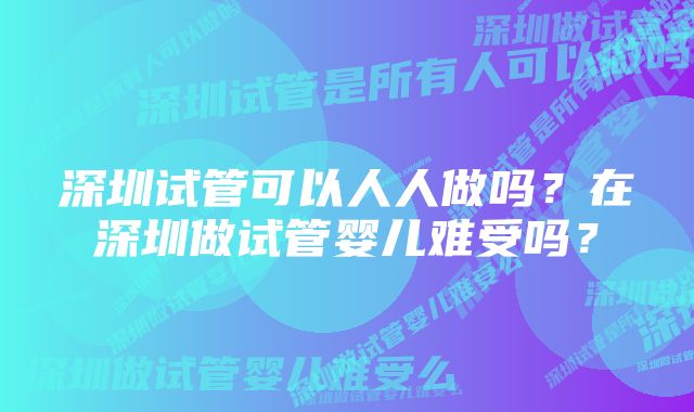 深圳试管可以人人做吗？在深圳做试管婴儿难受吗？