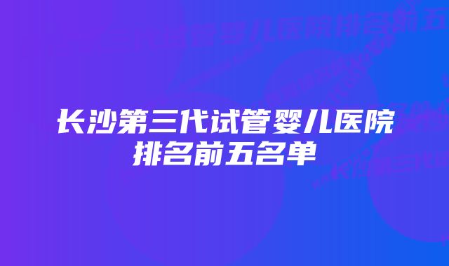 长沙第三代试管婴儿医院排名前五名单