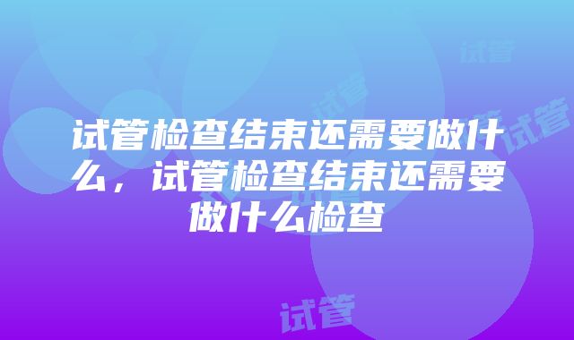 试管检查结束还需要做什么，试管检查结束还需要做什么检查