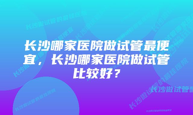 长沙哪家医院做试管最便宜，长沙哪家医院做试管比较好？