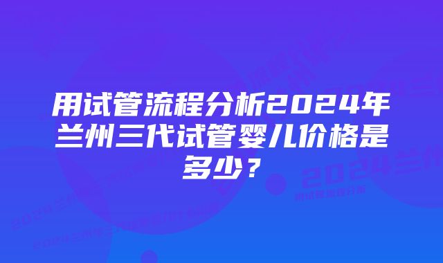 用试管流程分析2024年兰州三代试管婴儿价格是多少？