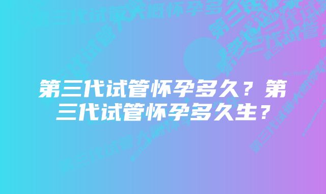 第三代试管怀孕多久？第三代试管怀孕多久生？