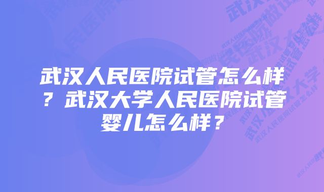 武汉人民医院试管怎么样？武汉大学人民医院试管婴儿怎么样？